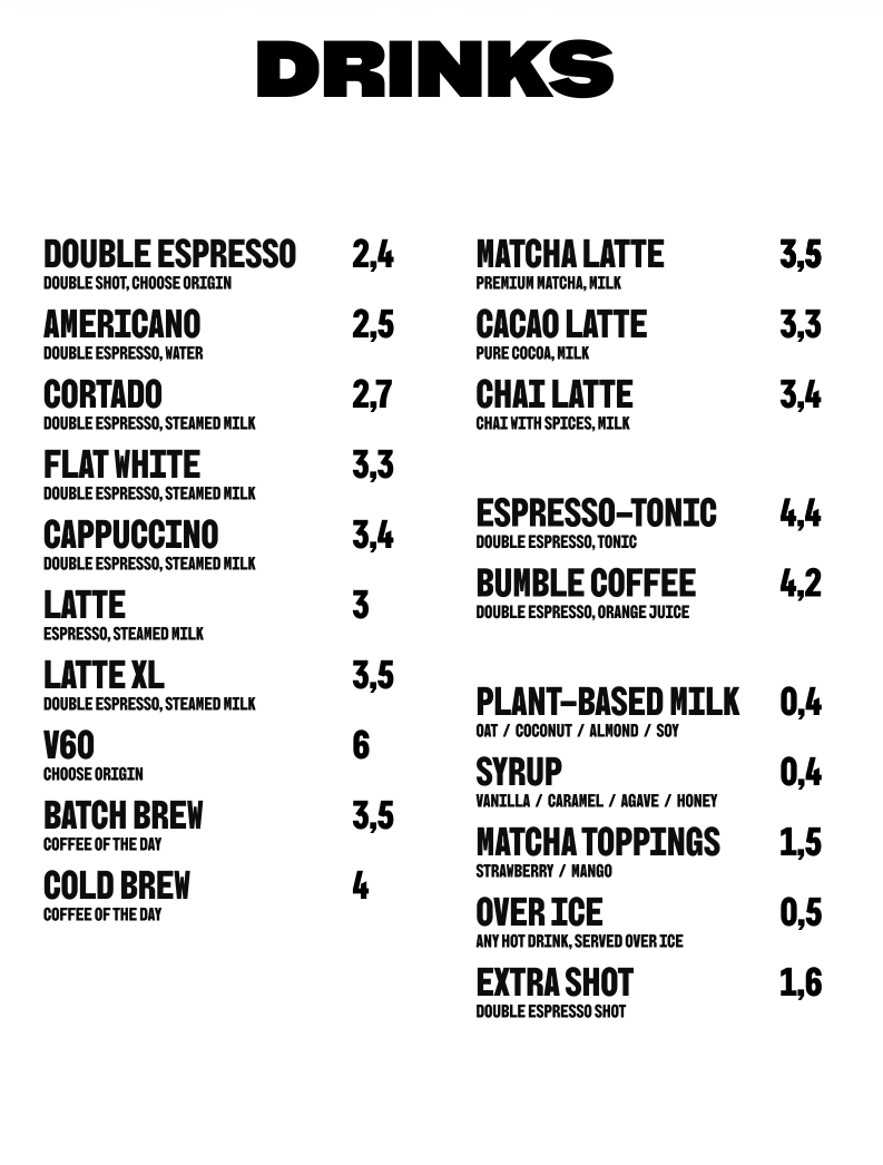 Drinks: Double espresso 2,4 €; Americano 2,5 €; Cortado 2,7 €; Flat white 3,3 €; Cappuccino 3,4 €; Latte 3 €; Latte XL 3,5 €; V60 6 €; Batch brew 3,5 €; Cold brew 4 €; Matcha latte 3,5 €; Cacao latte 3,3 €; Chai latte 3,4 €; Espresso-tonic 4,4 €; Bumble coffee 4,2 €